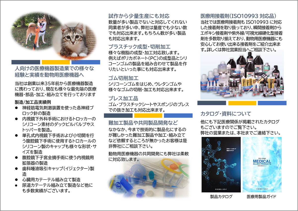 人向けの医療機器製造業での様々な経験と実績を動物用医療機器へ 当社は創業以来３５年前から医療機器製造に携わっており、現在も様々な最先端の医療機器・部品・加工・組み立てを行っております 製造/加工品実績例 ⚫ 神経筋電気刺激装置を使った各神経ブロック針の製造 ⚫ 内視鏡下外科手術におけるトロッカーのシリコーン素材のダックビルバルブやストッパーを製造。 ⚫ 単孔式内視鏡下手術および小切開を行う腹腔鏡下手術に使用するトロカールのシリコーン製のキャップも様々な形状・サイズを製造 ⚫ 腹腔鏡下子宮全摘手術に使う内視鏡用拡張器の製造 ⚫ 歯科唾液吸引キャップ（イジェクター）製造 ⚫ 心臓用カテーテル組み立て製造 ⚫ 尿道カテーテル組み立て製造など他にも多数実績がございます。 試作から少量生産にも対応 数量が多い製品でないと対応してくれない同業者が多い中、弊社は量産でも少ない数でも対応出来ます。もちろん数が多い製品も対応出来ます。 プラスチック成型・切削加工 様々な樹脂の成型・加工対応致します。 例えばポリカボネート(PC)の成型品とシリコーンゴムの製品を組み合わせて製品を作りたいといった事にも対応出来ます。 ゴム切削加工 シリコーンゴムをはじめ、ウレタンゴムや様々なゴムの切削・加工も対応出来ます。 プレス加工品 ゴム・プラスチックシートやスポンジのプレスでの抜き加工も対応出来ます。 難加工製品や共同製品開発など なかなか、今まで技術的に製品化にするのが難しかった難加工製品や加工・組み立てなど依頼するところが無かったお客様は是非弊社にご相談下さい。 動物用医療機器の共同開発にも弊社は柔軟に対応致します。 医療用接着剤(ISO10993対応品) 当社では医療用接着剤もISO10993に対応した接着剤を取り扱っており、瞬間接着剤からエポキシ接着剤や紫外線/可視光線硬化型接着剤を多数取り揃えており、動物用医療機器にも安心してお使い出来る接着剤をご紹介出来ます。詳しくは弊社営業担当へご相談下さい。